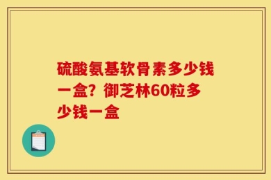 硫酸氨基软骨素多少钱一盒？御芝林60粒多少钱一盒