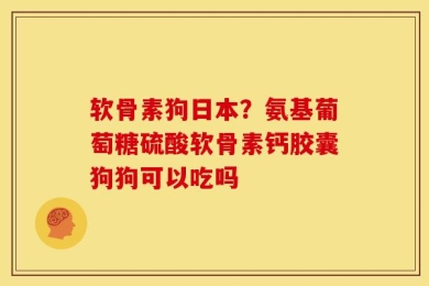 软骨素狗日本？氨基葡萄糖硫酸软骨素钙胶囊狗狗可以吃吗