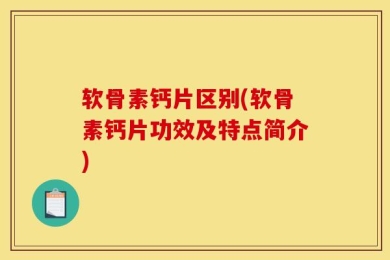 软骨素钙片区别(软骨素钙片功效及特点简介)
