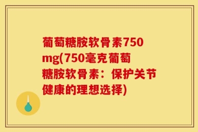 葡萄糖胺软骨素750mg(750毫克葡萄糖胺软骨素：保护关节健康的理想选择)
