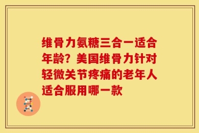 维骨力氨糖三合一适合年龄？美国维骨力针对轻微关节疼痛的老年人适合服用哪一款