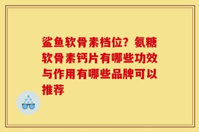 鲨鱼软骨素档位？氨糖软骨素钙片有哪些功效与作用有哪些品牌可以推荐
