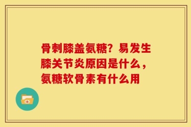 骨刺膝盖氨糖？易发生膝关节炎原因是什么，氨糖软骨素有什么用