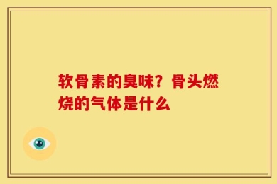 软骨素的臭味？骨头燃烧的气体是什么
