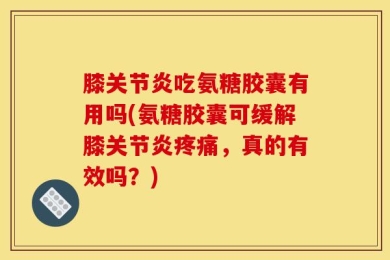 膝关节炎吃氨糖胶囊有用吗(氨糖胶囊可缓解膝关节炎疼痛，真的有效吗？)