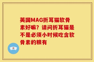 英国MAG折耳猫软骨素好嘛？请问折耳猫是不是必须小时候吃含软骨素的粮有