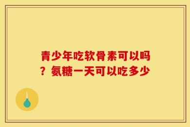 青少年吃软骨素可以吗？氨糖一天可以吃多少