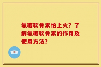 氨糖软骨素怕上火？了解氨糖软骨素的作用及使用方法？