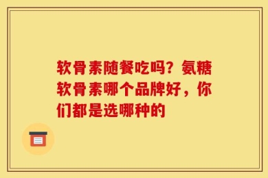 软骨素随餐吃吗？氨糖软骨素哪个品牌好，你们都是选哪种的