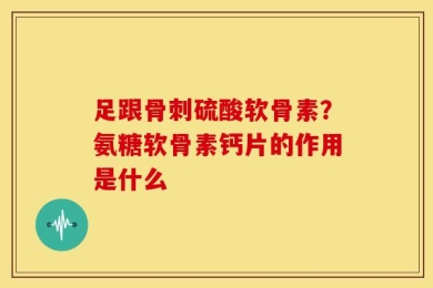 足跟骨刺硫酸软骨素？氨糖软骨素钙片的作用是什么