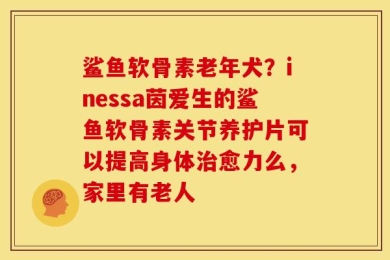 鲨鱼软骨素老年犬？inessa茵爱生的鲨鱼软骨素关节养护片可以提高身体治愈力么，家里有老人