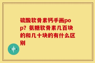 硫酸软骨素钙手画pop？氨糖软骨素几百块的和几十块的有什么区别