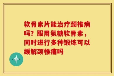 软骨素片能治疗颈椎病吗？服用氨糖软骨素，同时进行多种锻炼可以缓解颈椎痛吗