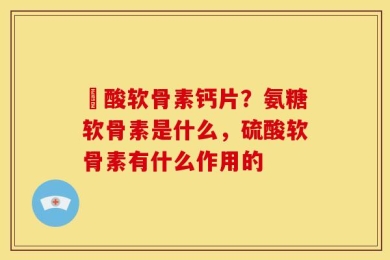 酼酸软骨素钙片？氨糖软骨素是什么，硫酸软骨素有什么作用的