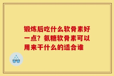 锻炼后吃什么软骨素好一点？氨糖软骨素可以用来干什么的适合谁