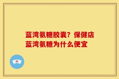 蓝湾氨糖胶囊？保健店蓝湾氨糖为什么便宜