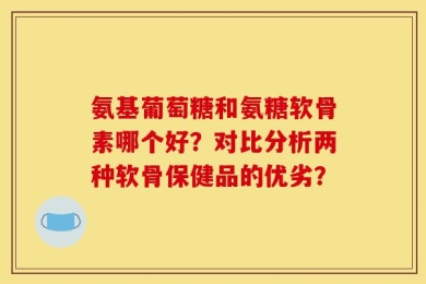 氨基葡萄糖和氨糖软骨素哪个好？对比分析两种软骨保健品的优劣？
