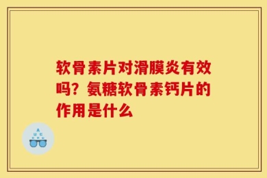软骨素片对滑膜炎有效吗？氨糖软骨素钙片的作用是什么