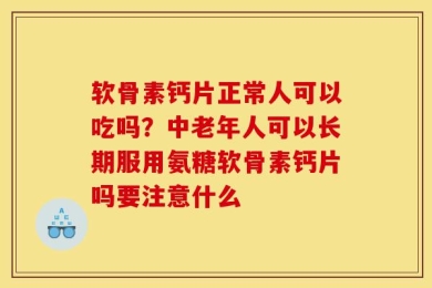 软骨素钙片正常人可以吃吗？中老年人可以长期服用氨糖软骨素钙片吗要注意什么