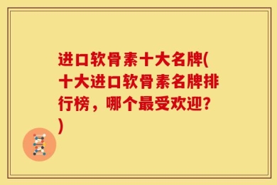 进口软骨素十大名牌(十大进口软骨素名牌排行榜，哪个最受欢迎？)