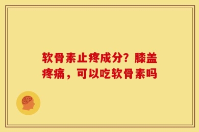 软骨素止疼成分？膝盖疼痛，可以吃软骨素吗