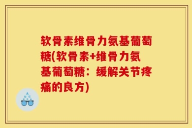软骨素维骨力氨基葡萄糖(软骨素+维骨力氨基葡萄糖：缓解关节疼痛的良方)
