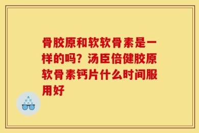 骨胶原和软软骨素是一样的吗？汤臣倍健胶原软骨素钙片什么时间服用好