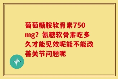 葡萄糖胺软骨素750mg？氨糖软骨素吃多久才能见效呢能不能改善关节问题呢