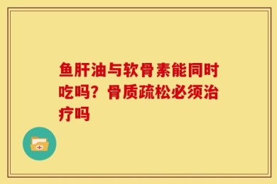 鱼肝油与软骨素能同时吃吗？骨质疏松必须治疗吗