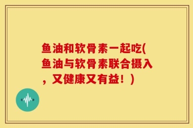 鱼油和软骨素一起吃(鱼油与软骨素联合摄入，又健康又有益！)