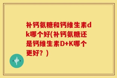 补钙氨糖和钙维生素dk哪个好(补钙氨糖还是钙维生素D+K哪个更好？)