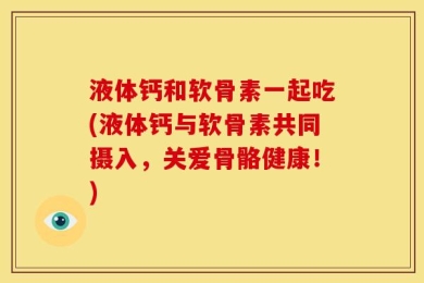 液体钙和软骨素一起吃(液体钙与软骨素共同摄入，关爱骨骼健康！)