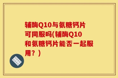 辅酶Q10与氨糖钙片可同服吗(辅酶Q10和氨糖钙片能否一起服用？)