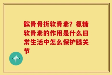 髌骨骨折软骨素？氨糖软骨素的作用是什么日常生活中怎么保护膝关节