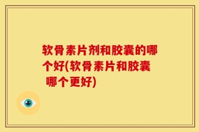 软骨素片剂和胶囊的哪个好(软骨素片和胶囊 哪个更好)