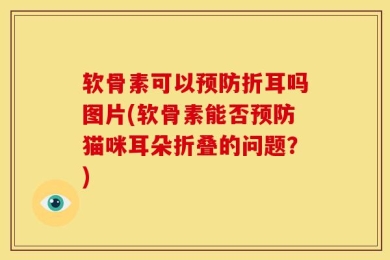软骨素可以预防折耳吗图片(软骨素能否预防猫咪耳朵折叠的问题？)