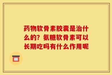 药物软骨素胶囊是治什么的？氨糖软骨素可以长期吃吗有什么作用呢