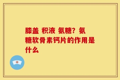 膝盖 积液 氨糖？氨糖软骨素钙片的作用是什么
