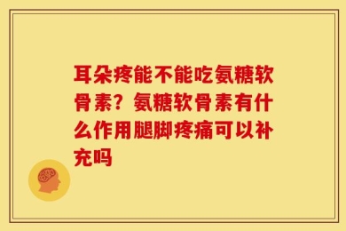 耳朵疼能不能吃氨糖软骨素？氨糖软骨素有什么作用腿脚疼痛可以补充吗