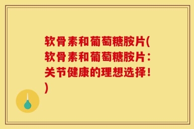 软骨素和葡萄糖胺片(软骨素和葡萄糖胺片：关节健康的理想选择！)