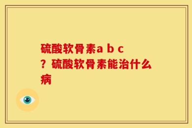 硫酸软骨素a b c？硫酸软骨素能治什么病