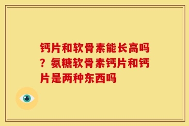 钙片和软骨素能长高吗？氨糖软骨素钙片和钙片是两种东西吗