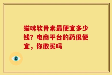 猫咪软骨素最便宜多少钱？电商平台的药很便宜，你敢买吗