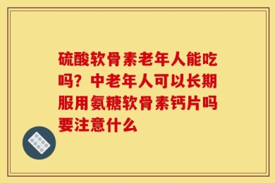 硫酸软骨素老年人能吃吗？中老年人可以长期服用氨糖软骨素钙片吗要注意什么