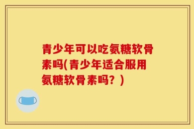 青少年可以吃氨糖软骨素吗(青少年适合服用氨糖软骨素吗？)