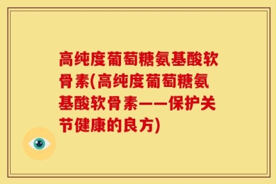 高纯度葡萄糖氨基酸软骨素(高纯度葡萄糖氨基酸软骨素——保护关节健康的良方)