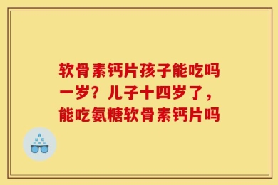 软骨素钙片孩子能吃吗一岁？儿子十四岁了，能吃氨糖软骨素钙片吗