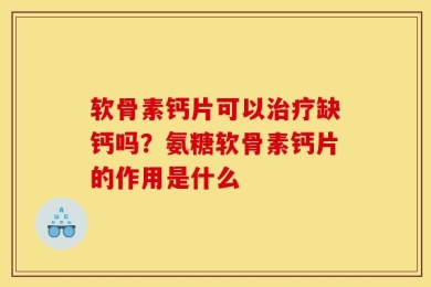 软骨素钙片可以治疗缺钙吗？氨糖软骨素钙片的作用是什么