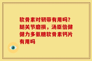软骨素对韧带有用吗？腿关节磨损，汤臣倍健健力多氨糖软骨素钙片有用吗