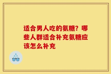 适合男人吃的氨糖？哪些人群适合补充氨糖应该怎么补充